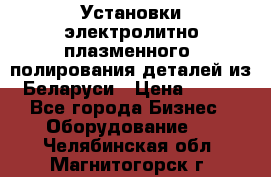 Установки электролитно-плазменного  полирования деталей из Беларуси › Цена ­ 100 - Все города Бизнес » Оборудование   . Челябинская обл.,Магнитогорск г.